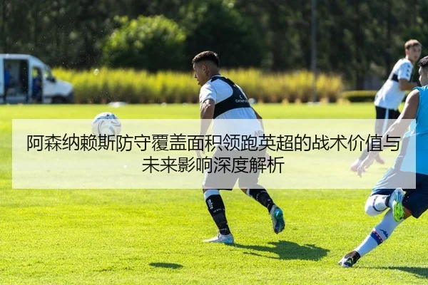 阿森纳赖斯防守覆盖面积领跑英超的战术价值与未来影响深度解析