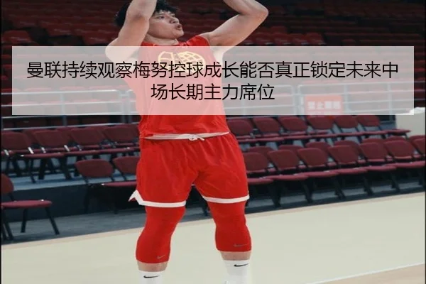 曼联持续观察梅努控球成长能否真正锁定未来中场长期主力席位