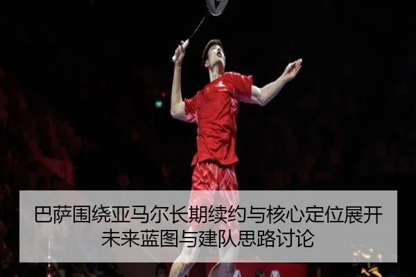 巴萨围绕亚马尔长期续约与核心定位展开未来蓝图与建队思路讨论