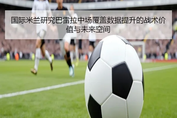 国际米兰研究巴雷拉中场覆盖数据提升的战术价值与未来空间