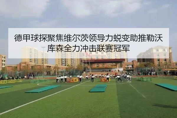 德甲球探聚焦维尔茨领导力蜕变助推勒沃库森全力冲击联赛冠军