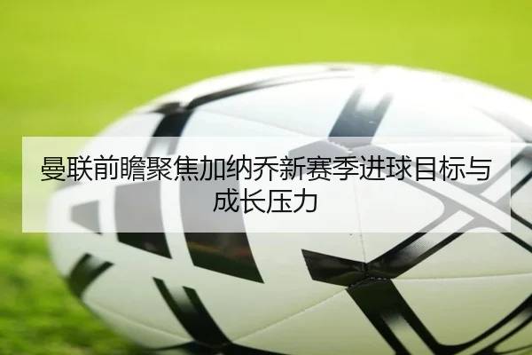 曼联前瞻聚焦加纳乔新赛季进球目标与成长压力