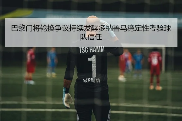 巴黎门将轮换争议持续发酵多纳鲁马稳定性考验球队信任